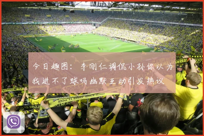 今日趣图：李刚仁调侃小孙你以为我进不了球吗幽默互动引发热议