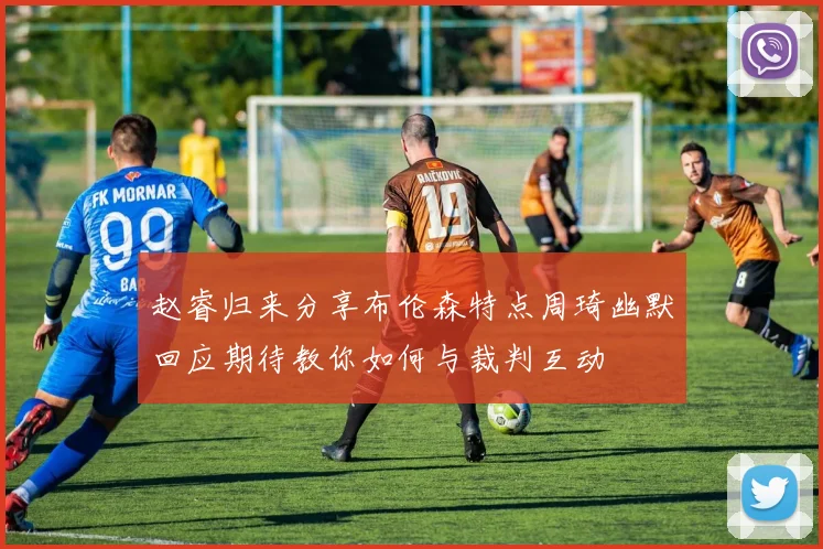赵睿归来分享布伦森特点周琦幽默回应期待教你如何与裁判互动