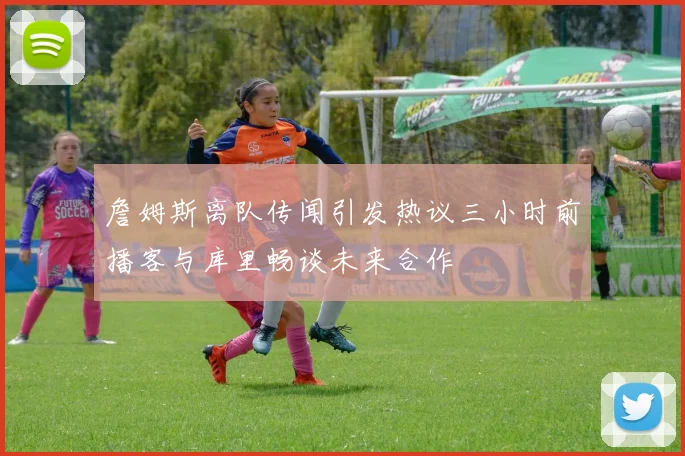 詹姆斯离队传闻引发热议三小时前播客与库里畅谈未来合作