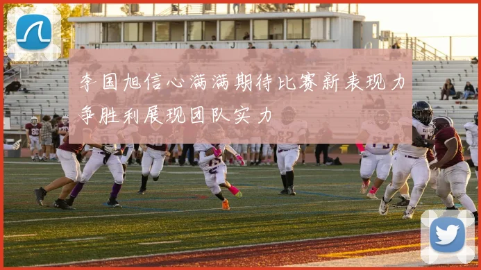 李国旭信心满满期待比赛新表现力争胜利展现团队实力