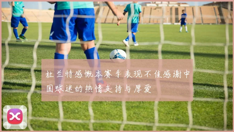 杜兰特感慨本赛季表现不佳感谢中国球迷的热情支持与厚爱
