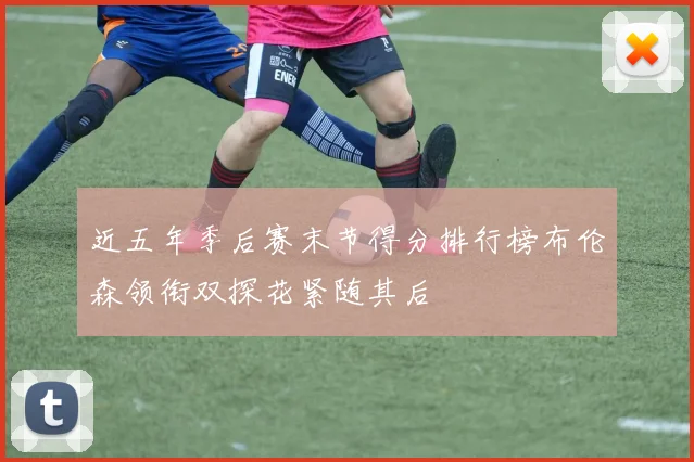 近五年季后赛末节得分排行榜布伦森领衔双探花紧随其后