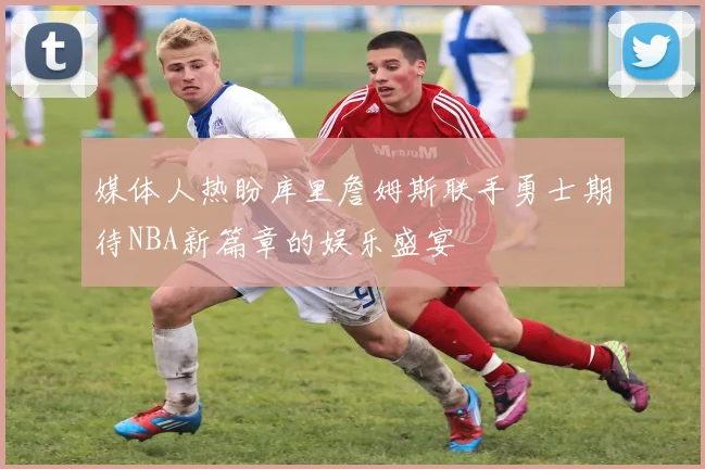 媒体人热盼库里詹姆斯联手勇士期待NBA新篇章的娱乐盛宴