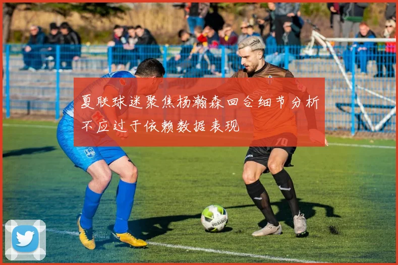 夏联球迷聚焦杨瀚森回合细节分析不应过于依赖数据表现