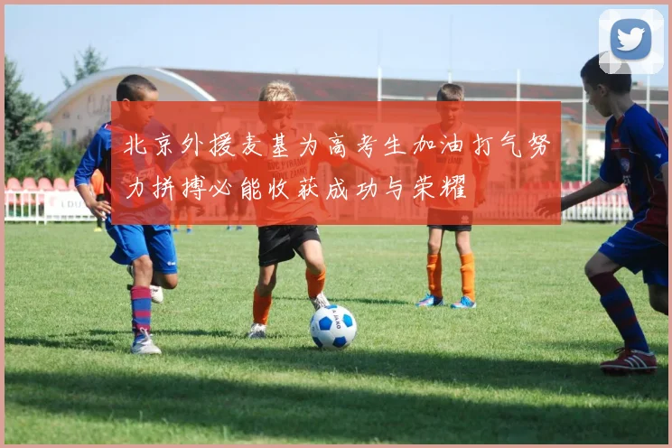 北京外援麦基为高考生加油打气努力拼搏必能收获成功与荣耀