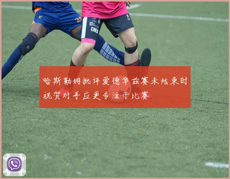 哈斯勒姆批评爱德华兹赛未结束时祝贺对手应更专注于比赛