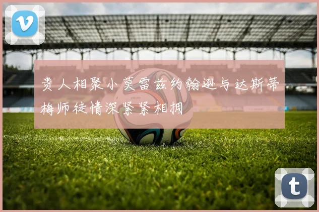 贵人相聚小莫雷兹约翰逊与达斯蒂梅师徒情深紧紧相拥
